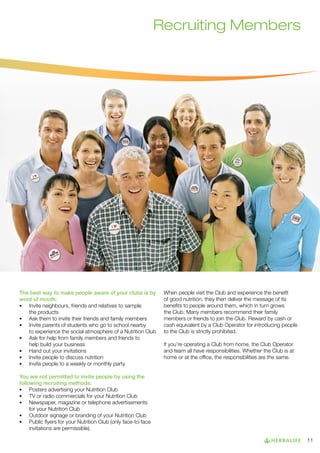 Recruiting Members

The best way to make people aware of your clubs is by
word of mouth:
•	 Invite neighbours, friends and relatives to sample
		
	
the products
•	 Ask them to invite their friends and family members
•	 Invite parents of students who go to school nearby 		
	
to experience the social atmosphere of a Nutrition Club
•	 Ask for help from family members and friends to 		
	
help build your business
•	 Hand out your invitations
•	 Invite people to discuss nutrition
•	 Invite people to a weekly or monthly party.

When people visit the Club and experience the benefit
of good nutrition, they then deliver the message of its
benefits to people around them, which in turn grows
the Club. Many members recommend their family
members or friends to join the Club. Reward by cash or
cash equivalent by a Club Operator for introducing people
to the Club is strictly prohibited.
If you’re operating a Club from home, the Club Operator
and team all have responsibilities. Whether the Club is at
home or at the office, the responsibilities are the same.

You are not permitted to invite people by using the
following recruiting methods:
•	 Posters advertising your Nutrition Club
•	 TV or radio commercials for your Nutrition Club
•	 Newspaper, magazine or telephone advertisements
	
for your Nutrition Club
•	 Outdoor signage or branding of your Nutrition Club
•	 Public flyers for your Nutrition Club (only face-to-face 		
	
invitations are permissible).
11

 