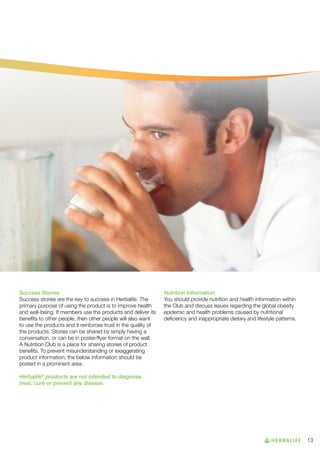 Success Stories
Success stories are the key to success in Herbalife. The
primary purpose of using the product is to improve health
and well-being. If members use the products and deliver its
benefits to other people, then other people will also want
to use the products and it reinforces trust in the quality of
the products. Stories can be shared by simply having a
conversation, or can be in poster/flyer format on the wall.
A Nutrition Club is a place for sharing stories of product
benefits. To prevent misunderstanding or exaggerating
product information, the below information should be
posted in a prominent area:

Nutrition Information
You should provide nutrition and health information within
the Club and discuss issues regarding the global obesity
epidemic and health problems caused by nutritional
deficiency and inappropriate dietary and lifestyle patterns.

Herbalife® products are not intended to diagnose,
treat, cure or prevent any disease.

13

 