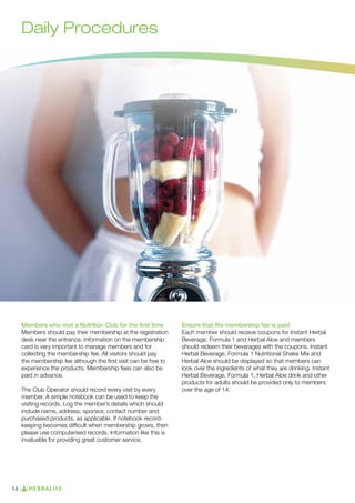 Daily Procedures

Members who visit a Nutrition Club for the first time
Members should pay their membership at the registration
desk near the entrance. Information on the membership
card is very important to manage members and for
collecting the membership fee. All visitors should pay
the membership fee although the first visit can be free to
experience the products. Membership fees can also be
paid in advance.
The Club Operator should record every visit by every
member. A simple notebook can be used to keep the
visiting records. Log the member’s details which should
include name, address, sponsor, contact number and
purchased products, as applicable. If notebook recordkeeping becomes difficult when membership grows, then
please use computerised records. Information like this is
invaluable for providing great customer service.

14

Ensure that the membership fee is paid
Each member should receive coupons for Instant Herbal
Beverage, Formula 1 and Herbal Aloe and members
should redeem their beverages with the coupons. Instant
Herbal Beverage, Formula 1 Nutritional Shake Mix and
Herbal Aloe should be displayed so that members can
look over the ingredients of what they are drinking. Instant
Herbal Beverage, Formula 1, Herbal Aloe drink and other
products for adults should be provided only to members
over the age of 14.

 