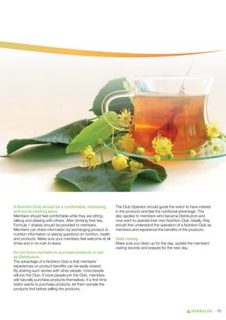 A Nutrition Club should be a comfortable, interesting
and social meeting place
Members should feel comfortable while they are sitting,
talking and relaxing with others. After drinking their tea,
Formula 1 shakes should be provided to members.
Members can share information by exchanging product or
nutrition information or asking questions on nutrition, health
and products. Make sure your members feel welcome at all
times and in no rush to leave.

The Club Operator should guide the visitor to have interest
in the products and feel the nutritional advantage. This
also applies to members who became Distributors and
now want to operate their own Nutrition Club. Ideally, they
should first understand the operation of a Nutrition Club as
members and experience the benefits of the products.
Daily closing
Make sure you clean up for the day, update the members’
visiting records and prepare for the next day.

Do not force members to purchase products or join 	
as Distributors
The advantage of a Nutrition Club is that members’
experiences on product benefits can be easily shared.
By sharing such stories with other people, more people
will join the Club. If more people join the Club, members
will naturally purchase products themselves. If a first-time
visitor wants to purchase products, let them sample the
products first before selling the products.

15

 