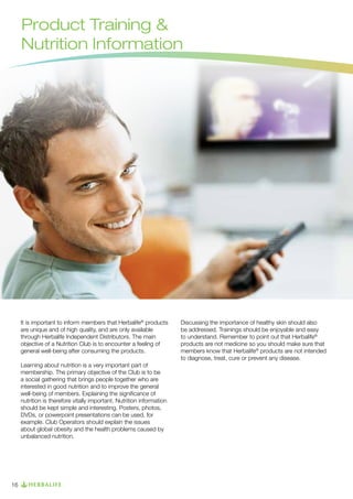 Product Training 
Nutrition Information

It is important to inform members that Herbalife® products
are unique and of high quality, and are only available
through Herbalife Independent Distributors. The main
objective of a Nutrition Club is to encounter a feeling of
general well-being after consuming the products.
Learning about nutrition is a very important part of
membership. The primary objective of the Club is to be
a social gathering that brings people together who are
interested in good nutrition and to improve the general
well-being of members. Explaining the significance of
nutrition is therefore vitally important. Nutrition information
should be kept simple and interesting. Posters, photos,
DVDs, or powerpoint presentations can be used, for
example. Club Operators should explain the issues
about global obesity and the health problems caused by
unbalanced nutrition.

16

Discussing the importance of healthy skin should also
be addressed. Trainings should be enjoyable and easy
to understand. Remember to point out that Herbalife®
products are not medicine so you should make sure that
members know that Herbalife® products are not intended
to diagnose, treat, cure or prevent any disease.

 