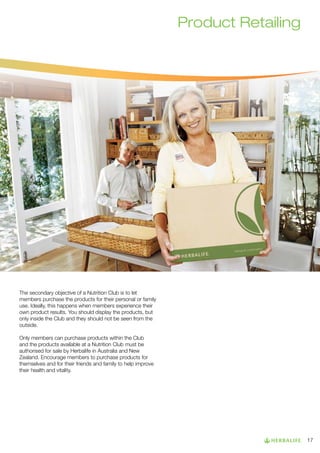 Product Retailing

The secondary objective of a Nutrition Club is to let
members purchase the products for their personal or family
use. Ideally, this happens when members experience their
own product results. You should display the products, but
only inside the Club and they should not be seen from the
outside.
Only members can purchase products within the Club
and the products available at a Nutrition Club must be
authorised for sale by Herbalife in Australia and New
Zealand. Encourage members to purchase products for
themselves and for their friends and family to help improve
their health and vitality.

17

 