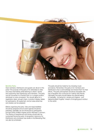 Monthly Party
Club members, Distributors and guests can all join in the
party! The purpose of the party is for attendees to relax
and enjoy themselves while listening to others’ stories
and supporting new Distributors and members. The party
can be convened in a Central Club or in a larger location,
whichever is more convenient. You should allow for a
registration desk, enough chairs, a product display, tables
for participants, AV equipment, and an area where tea
and shakes can be prepared.

The party should be made fun by including music
and dance. Remember, this party is for members and
Distributors only to acknowledge and reward them for their
efforts. The party atmosphere should be enjoyable with
lots of laughter and conducive for making new friends.
Ultimately, this party should deliver the special feeling
of Herbalife - by being fun, simple and magical – and
delivering Mark Hughes’ mission of bringing good nutrition
to the world.

Before organising the party, roles and responsibilities
should be assigned and an event agenda should be
prepared. Herbalife can be introduced to participants
through DVDs of Mark Hughes and/or Michael O Johnson.
The sharing of experiences and stories should also be
conducted during the party. A recognition ceremony for
Distributors who achieved new levels in the Marketing Plan
can also be scheduled.

19

 