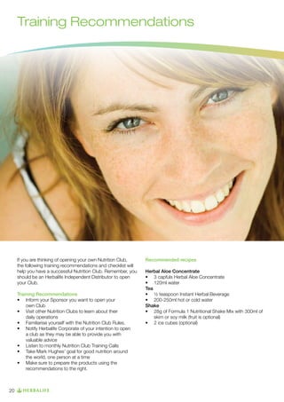 Training Recommendations

If you are thinking of opening your own Nutrition Club,
the following training recommendations and checklist will
help you have a successful Nutrition Club. Remember, you
should be an Herbalife Independent Distributor to open
your Club.
Training Recommendations
•  Inform your Sponsor you want to open your 	
	
	
own Club
•   Visit other Nutrition Clubs to learn about their 		
	
	
	 daily operations
•  	 Familiarise yourself with the Nutrition Club Rules.
•  	 Notify Herbalife Corporate of your intention to open
	 a club as they may be able to provide you with
	 valuable advice
•  	 Listen to monthly Nutrition Club Training Calls
•  	 Take Mark Hughes’ goal for good nutrition around   	 	
	 the world, one person at a time
•  	 Make sure to prepare the products using the   	
	
	 recommendations to the right.

20

Recommended recipes
Herbal Aloe Concentrate
•  3 capfuls Herbal Aloe Concentrate
	
• 	  20ml water
1
Tea
• 	  teaspoon Instant Herbal Beverage
½
• 	  00-250ml hot or cold water
2
Shake
•  28g of Formula 1 Nutritional Shake Mix with 300ml of 		
	
	 skim or soy milk (fruit is optional)
•  2 ice cubes (optional)
	

 