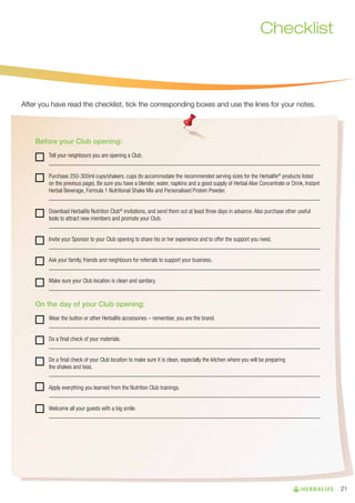 Checklist

After you have read the checklist, tick the corresponding boxes and use the lines for your notes.

Before your Club opening:
Tell your neighbours you are opening a Club.
___________________________________________________________________________________________
Purchase 250-300ml cups/shakers. cups (to accommodate the recommended serving sizes for the Herbalife® products listed
on the previous page). Be sure you have a blender, water, napkins and a good supply of Herbal Aloe Concentrate or Drink, Instant
Herbal Beverage, Formula 1 Nutritional Shake Mix and Personalised Protein Powder.
___________________________________________________________________________________________
Download Herbalife Nutrition Club® invitations, and send them out at least three days in advance. Also purchase other useful
tools to attract new members and promote your Club.
___________________________________________________________________________________________
Invite your Sponsor to your Club opening to share his or her experience and to offer the support you need.
___________________________________________________________________________________________
Ask your family, friends and neighbours for referrals to support your business.
___________________________________________________________________________________________
Make sure your Club location is clean and sanitary.
___________________________________________________________________________________________

On the day of your Club opening:
Wear the button or other Herbalife accessories – remember, you are the brand.
___________________________________________________________________________________________
Do a final check of your materials.
___________________________________________________________________________________________
Do a final check of your Club location to make sure it is clean, especially the kitchen where you will be preparing
the shakes and teas.
___________________________________________________________________________________________
Apply everything you learned from the Nutrition Club trainings.
___________________________________________________________________________________________
Welcome all your guests with a big smile.
___________________________________________________________________________________________

21

 
