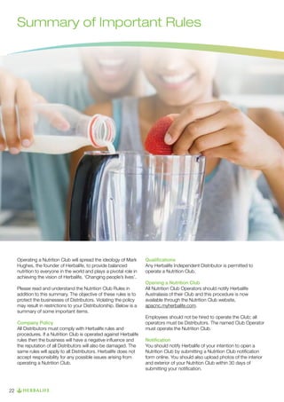 Summary of Important Rules

Operating a Nutrition Club will spread the ideology of Mark
Hughes, the founder of Herbalife, to provide balanced
nutrition to everyone in the world and plays a pivotal role in
achieving the vision of Herbalife, ‘Changing people’s lives’.
Please read and understand the Nutrition Club Rules in
addition to this summary. The objective of these rules is to
protect the businesses of Distributors. Violating the policy
may result in restrictions to your Distributorship. Below is a
summary of some important items.
Company Policy
All Distributors must comply with Herbalife rules and
procedures. If a Nutrition Club is operated against Herbalife
rules then the business will have a negative influence and
the reputation of all Distributors will also be damaged. The
same rules will apply to all Distributors. Herbalife does not
accept responsibility for any possible issues arising from
operating a Nutrition Club.

22

Qualifications
Any Herbalife Independent Distributor is permitted to
operate a Nutrition Club.
Opening a Nutrition Club
All Nutrition Club Operators should notify Herbalife
Australasia of their Club and this procedure is now
available through the Nutrition Club website,
apacnc.myherbalife.com.
Employees should not be hired to operate the Club; all
operators must be Distributors. The named Club Operator
must operate the Nutrition Club.
Notification
You should notify Herbalife of your intention to open a
Nutrition Club by submitting a Nutrition Club notification
form online. You should also upload photos of the interior
and exterior of your Nutrition Club within 30 days of
submitting your notification.

 