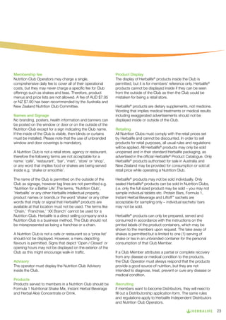 Membership fee
Nutrition Club Operators may charge a single,
comprehensive daily fee to cover all of their operational
costs, but they may never charge a specific fee for Club
offerings such as shakes and teas. Therefore, product
menus and price lists are not allowed. A fee of AUD $7.95
or NZ $7.90 has been recommended by the Australia and
New Zealand Nutrition Club Committee.
Names and Signage
No branding, posters, health information and banners can
be posted on the window or door or on the outside of the
Nutrition Club except for a sign indicating the Club name.
If the inside of the Club is visible, then blinds or curtains
must be installed. Please note that the use of unbranded
window and door coverings is mandatory.
A Nutrition Club is not a retail store, agency or restaurant,
therefore the following terms are not acceptable for a
name: ‘café’, ‘restaurant’, ‘bar’, ‘mart’, ‘store’ or ‘shop’,
or any word that implies food or shakes are being served
inside e.g. ‘shake or smoothie’.
The name of the Club is permitted on the outside of the
Club as signage, however tag lines are not permitted e.g.
‘Nutrition for a Better Life’.The terms, ‘Nutrition Club’,
’Herbalife’ or any other Herbalife intellectual property,
product names or brands,or the word ‘shake’ or any other
words that imply or signal that Herbalife® products are
available at that location must not be used. The terms like
‘Chain,’ ‘Franchise,’ ‘XX Branch’ cannot be used for a
Nutrition Club. Herbalife is a direct selling company and a
Nutrition Club is a business method. The Club should not
be misrepresented as being a franchise or a chain.
A Nutrition Club is not a cafe or restaurant so a ‘price list’
should not be displayed. However, a menu depicting
flavours is permitted. Signs that depict ‘Open / Closed’ or
opening hours may not be displayed on the exterior of the
Club as this might encourage walk-in traffic.
Advisory
The operator must display the Nutrition Club Advisory
inside the Club.
Products
Products served to members in a Nutrition Club should be
Formula 1 Nutritional Shake Mix, Instant Herbal Beverage
and Herbal Aloe Concentrate or Drink.

Product Display
The display of Herbalife® products inside the Club is
permitted, but it is for members’ reference only. Herbalife®
products cannot be displayed inside if they can be seen
from the outside of the Club as then the Club could be
mistaken for being a retail store.
Herbalife® products are dietary supplements, not medicine.
Wording that implies medical treatments or medical results
including exaggerated advertisements should not be
displayed inside or outside of the Club.
Retailing
All Nutrition Clubs must comply with the retail prices set
by Herbalife and cannot be discounted. In order to sell
products for retail purposes, all usual rules and regulations
will be applied. All Herbalife® products may only be sold
unopened and in their standard Herbalife packaging, as
advertised in the official Herbalife® Product Catalogue. Only
Herbalife® products authorised for sale in Australia and
New Zealand may be provided for consumption or sold at
retail price while operating a Nutrition Club.
Herbalife® products may not be sold individually. Only
sealed Herbalife® products can be sold in Nutrition Clubs,
(i.e. only the full sized product may be sold – you may not
sample individual tablets etc. Protein Bars, Formula 1,
Instant Herbal Beverage and Liftoff™ sachets are
acceptable for sampling only – individual sachets/ bars
may not be sold.
Herbalife® products can only be prepared, served and
consumed in accordance with the instructions on the
printed labels of the product containers, which may be
shown to the members upon request. The take away of
shakes is permitted but is limited to one (1) serving of
shake or tea in an unbranded container for the personal
consumption of that Club Member.
If a Club Member attributes a partial or complete recovery
from any disease or medical condition to the products,
the Club Operator must always respond that the products
provide a good source of nutrition, but they are not
intended to diagnose, treat, prevent or cure any disease or
medical condition.
Recruiting
If members want to become Distributors, they will need to
fill out a Distributorship application form. The same rules
and regulations apply to Herbalife Independent Distributors
and Nutrition Club Operators.
23

 