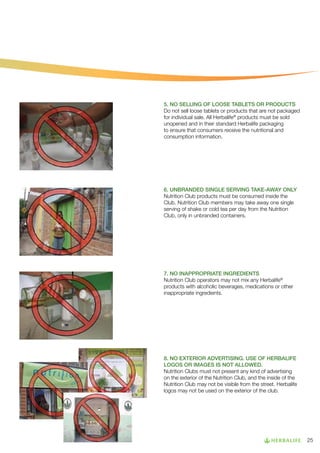 5. NO SELLING OF LOOSE TABLETS OR PRODUCTS
Do not sell loose tablets or products that are not packaged
for individual sale. All Herbalife® products must be sold
unopened and in their standard Herbalife packaging
to ensure that consumers receive the nutritional and
consumption information.

6. UNBRANDED SINGLE SERVING TAKE-AWAY ONLY
Nutrition Club products must be consumed inside the
Club. Nutrition Club members may take away one single
serving of shake or cold tea per day from the Nutrition
Club, only in unbranded containers.

7. NO INAPPROPRIATE INGREDIENTS
Nutrition Club operators may not mix any Herbalife®
products with alcoholic beverages, medications or other
inappropriate ingredients.

8. NO EXTERIOR ADVERTISING. USE OF HERBALIFE
LOGOS OR IMAGES IS NOT ALLOWED.
Nutrition Clubs must not present any kind of advertising
on the exterior of the Nutrition Club, and the inside of the
Nutrition Club may not be visible from the street. Herbalife
logos may not be used on the exterior of the club.

25

 