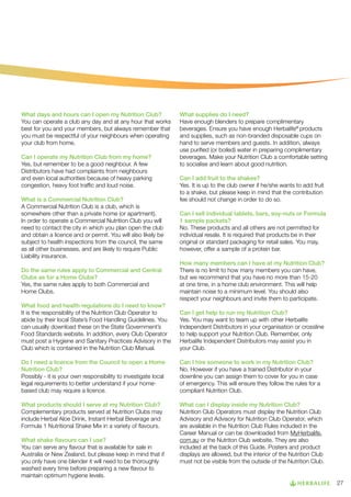 What days and hours can I open my Nutrition Club?
You can operate a club any day and at any hour that works
best for you and your members, but always remember that
you must be respectful of your neighbours when operating
your club from home.
Can I operate my Nutrition Club from my home?
Yes, but remember to be a good neighbour. A few
Distributors have had complaints from neighbours
and even local authorities because of heavy parking
congestion, heavy foot traffic and loud noise.
What is a Commercial Nutrition Club?
A Commercial Nutrition Club is a club, which is
somewhere other than a private home (or apartment).
In order to operate a Commercial Nutrition Club you will
need to contact the city in which you plan open the club
and obtain a licence and or permit. You will also likely be
subject to health inspections from the council, the same
as all other businesses, and are likely to require Public
Liability insurance.
Do the same rules apply to Commercial and Central
Clubs as for a Home Clubs?
Yes, the same rules apply to both Commercial and
Home Clubs.

What supplies do I need?
Have enough blenders to prepare complimentary
beverages. Ensure you have enough Herbalife® products
and supplies, such as non-branded disposable cups on
hand to serve members and guests. In addition, always
use purified (or boiled) water in preparing complimentary
beverages. Make your Nutrition Club a comfortable setting
to socialise and learn about good nutrition.
Can I add fruit to the shakes?
Yes. It is up to the club owner if he/she wants to add fruit
to a shake, but please keep in mind that the contribution
fee should not change in order to do so.
Can I sell individual tablets, bars, soy-nuts or Formula
1 sample packets?
No. These products and all others are not permitted for
individual resale. It is required that products be in their
original or standard packaging for retail sales. You may,
however, offer a sample of a protein bar.
How many members can I have at my Nutrition Club?
There is no limit to how many members you can have,
but we recommend that you have no more than 15-20
at one time, in a home club environment. This will help
maintain noise to a minimum level. You should also
respect your neighbours and invite them to participate.

What food and health regulations do I need to know?
It is the responsibility of the Nutrition Club Operator to
abide by their local State’s Food Handling Guidelines. You
can usually download these on the State Government’s
Food Standards website. In addition, every Club Operator
must post a Hygiene and Sanitary Practices Advisory in the
Club which is contained in the Nutrition Club Manual.

Can I get help to run my Nutrition Club?
Yes. You may want to team up with other Herbalife
Independent Distributors in your organisation or crossline
to help support your Nutrition Club. Remember, only
Herbalife Independent Distributors may assist you in
your Club.

Do I need a licence from the Council to open a Home
Nutrition Club?
Possibly - it is your own responsibility to investigate local
legal requirements to better understand if your homebased club may require a licence.

Can I hire someone to work in my Nutrition Club?
No. However if you have a trained Distributor in your
downline you can assign them to cover for you in case
of emergency. This will ensure they follow the rules for a
compliant Nutrition Club.

What products should I serve at my Nutrition Club?
Complementary products served at Nutrition Clubs may
include Herbal Aloe Drink, Instant Herbal Beverage and
Formula 1 Nutritional Shake Mix in a variety of flavours.

What can I display inside my Nutrition Club?
Nutrition Club Operators must display the Nutrition Club
Advisory and Advisory for Nutrition Club Operator, which
are available in the Nutrition Club Rules included in the
Career Manual or can be downloaded from MyHerbalife.
com.au or the Nutriton Club website. They are also
included at the back of this Guide. Posters and product
displays are allowed, but the interior of the Nutrition Club
must not be visible from the outside of the Nutrition Club.

What shake flavours can I use?
You can serve any flavour that is available for sale in
Australia or New Zealand, but please keep in mind that if
you only have one blender it will need to be thoroughly
washed every time before preparing a new flavour to
maintain optimum hygiene levels.

27

 