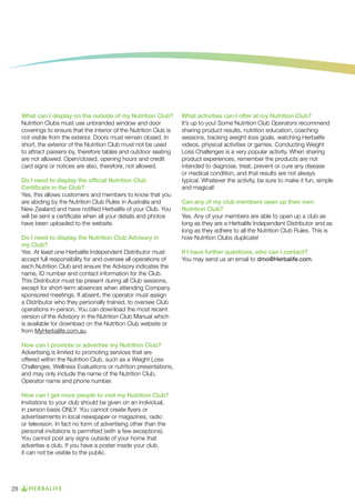 What can I display on the outside of my Nutrition Club?
Nutrition Clubs must use unbranded window and door
coverings to ensure that the interior of the Nutrition Club is
not visible from the exterior. Doors must remain closed. In
short, the exterior of the Nutrition Club must not be used
to attract passers-by, therefore tables and outdoor seating
are not allowed. Open/closed, opening hours and credit
card signs or notices are also, therefore, not allowed.
Do I need to display the official Nutrition Club
Certificate in the Club?
Yes, this allows customers and members to know that you
are abiding by the Nutrition Club Rules in Australia and
New Zealand and have notified Herbalife of your Club. You
will be sent a certificate when all your details and photos
have been uploaded to the website.
Do I need to display the Nutrition Club Advisory in
my Club?
Yes. At least one Herbalife Independent Distributor must
accept full responsibility for and oversee all operations of
each Nutrition Club and ensure the Advisory indicates the
name, ID number and contact information for the Club.
This Distributor must be present during all Club sessions,
except for short-term absences when attending Company
sponsored meetings. If absent, the operator must assign
a Distributor who they personally trained, to oversee Club
operations in-person. You can download the most recent
version of the Advisory in the Nutrition Club Manual which
is available for download on the Nutrition Club website or
from MyHerbalife.com.au.
How can I promote or advertise my Nutrition Club?
Advertising is limited to promoting services that are
offered within the Nutrition Club, such as a Weight Loss
Challenges, Wellness Evaluations or nutrition presentations,
and may only include the name of the Nutrition Club,
Operator name and phone number.
How can I get more people to visit my Nutrition Club?
Invitations to your club should be given on an individual,
in person basis ONLY. You cannot create flyers or
advertisements in local newspaper or magazines, radio
or television. In fact no form of advertising other than the
personal invitations is permitted (with a few exceptions).
You cannot post any signs outside of your home that
advertise a club. If you have a poster inside your club,
it can not be visible to the public.

28

What activities can I offer at my Nutrition Club?
It’s up to you! Some Nutrition Club Operators recommend
sharing product results, nutrition education, coaching
sessions, tracking weight-loss goals, watching Herbalife
videos, physical activities or games. Conducting Weight
Loss Challenges is a very popular activity. When sharing
product experiences, remember the products are not
intended to diagnose, treat, prevent or cure any disease
or medical condition, and that results are not always
typical. Whatever the activity, be sure to make it fun, simple
and magical!
Can any of my club members open up their own
Nutrition Club?
Yes. Any of your members are able to open up a club as
long as they are a Herbalife Independent Distributor and as
long as they adhere to all the Nutrition Club Rules. This is
how Nutrition Clubs duplicate!
If I have further questions, who can I contact?
You may send us an email to dmo@Herbalife.com.

 