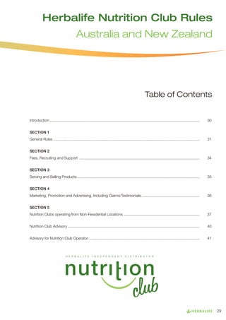 Herbalife Nutrition Club Rules
Australia and New Zealand

Table of Contents

Introduction............................................................................................................................................... 	

30

SECTION 1
General Rules ........................................................................................................................................... 	31
SECTION 2
Fees, Recruiting and Support ................................................................................................................... 	34
SECTION 3
Serving and Selling Products..................................................................................................................... 	35
SECTION 4
Marketing, Promotion and Advertising, Including Claims/Testimonials........................................................ 	36
SECTION 5
Nutrition Clubs operating from Non-Residential Locations......................................................................... 	37
Nutrition Club Advisory.............................................................................................................................. 	40
Advisory for Nutrition Club Operator.......................................................................................................... 	41

29

 