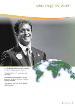 Mark Hughes’ Vision

In 1980, Mark Hughes had a vision to achieve
a healthier world, one person at a time.
Today, Herbalife is in 75 countries around
the world.
Nutrition Clubs started in Mexico with the
purpose of taking Mark’s mission and vision
to every community.
There are now more than 71,000 Nutrition
Clubs worldwide!

3

 