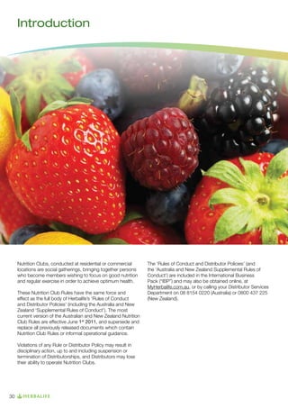 Introduction

Nutrition Clubs, conducted at residential or commercial
locations are social gatherings, bringing together persons
who become members wishing to focus on good nutrition
and regular exercise in order to achieve optimum health.
These Nutrition Club Rules have the same force and
effect as the full body of Herbalife’s ‘Rules of Conduct
and Distributor Policies’ (including the Australia and New
Zealand ‘Supplemental Rules of Conduct’). The most
current version of the Australian and New Zealand Nutrition
Club Rules are effective June 1st 2011, and supersede and
replace all previously released documents which contain
Nutrition Club Rules or informal operational guidance.
Violations of any Rule or Distributor Policy may result in
disciplinary action, up to and including suspension or
termination of Distributorships, and Distributors may lose
their ability to operate Nutrition Clubs.

30

The ‘Rules of Conduct and Distributor Policies’ (and
the ‘Australia and New Zealand Supplemental Rules of
Conduct’) are included in the International Business
Pack (“IBP”) and may also be obtained online, at
MyHerbalife.com.au, or by calling your Distributor Services
Department on 08 8154 0220 (Australia) or 0800 437 225
(New Zealand).

 