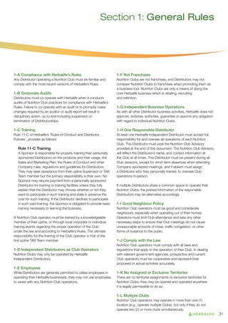 Section 1: General Rules

1-A Compliance with Herbalife’s Rules

1-F Not Franchises

Any Distributor operating a Nutrition Club must be familiar and
comply with the most recent versions of Herbalife’s Rules.

Nutrition Clubs are not franchises, and Distributors may not
compare Nutrition Clubs to franchises when promoting them as
a business tool. Nutrition Clubs are only a means of doing the
core Herbalife business which is retailing, recruiting
and retention.

1-B Corporate Audits
Distributors must co-operate with Herbalife when it conducts
audits of Nutrition Club practices for compliance with Herbalife’s
Rules. Failure to co-operate with an audit or to promptly make
changes required by an auditor or audit report will result in
disciplinary action, up to and including suspension or
termination of Distributorships.

1-G Independent Business Operations
As with all other Distributor business activities, Herbalife does not
approve, endorse, authorise, guarantee or assume any obligation
with regard to individual Nutrition Clubs.

1-C Training

1-H One Responsible Distributor

Rule 11-C of Herbalife’s ‘Rules of Conduct and Distributor
Policies’, provides as follows:

At least one Herbalife Independent Distributor must accept full
responsibility for and oversee all operations of each Nutrition
Club. This Distributor must post the Nutrition Club Advisory
provided at the end of this document. The Nutrition Club Advisory
will reflect the Distributor’s name, and contact information at
the Club at all times. This Distributor must be present during all
Club sessions, except for short-term absences when attending
Company sponsored meetings, and if absent must assign
a Distributor who they personally trained, to oversee Club
operations in-person.

Rule 11-C Training
A Sponsor is responsible for properly training their personally
sponsored Distributors on the products and their usage, the
Sales and Marketing Plan, the Rules of Conduct and other
Company rules, regulations and guidelines for Distributors.
They may seek assistance from their upline Supervisor or TAB
Team member but the primary responsibility is their own. No
Sponsor may require payment from a personally sponsored
Distributor for training or training facilities unless they fully
explain that the Distributor may choose whether or not they
want to participate in such training and state in advance the
cost for such training. If the Distributor declines to participate
in such paid training, the Sponsor is obligated to provide basic
training necessary to learning the business.
A Nutrition Club operator must be trained by a knowledgeable
member of their upline, or through local corporate or individual
training events regarding the proper operation of the Club
under the law and according to Herbalife’s Rules. The ultimate
responsibility for the training of the Club operator is that of the
first upline TAB Team member.

1-D Independent Distributors as Club Operators
Nutrition Clubs may only be operated by Herbalife
Independent Distributors.

If multiple Distributors share a common space to operate their
Nutrition Clubs, the posted information of the responsible
Distributors may be alternated accordingly.

1-I Good Neighbour Policy
Nutrition Club operators must be good and considerate
neighbours, especially when operating out of their homes.
Operators must limit Club attendance and take any other
necessary steps to ensure that Club meetings do not cause
unreasonable amounts of noise, traffic congestion, or other
forms of nuisance to the public.

1-J Comply with the Law
Nutrition Club operators must comply with all laws and
regulations that apply to the operation of their Club. In dealing
with relevant government agencies, prospective and current
Club operators must be cooperative and represent their
proposed or actual activities accurately.

1-E Employees
While Distributors are generally permitted to utilise employees in
operating their Herbalife businesses, they may not use employees
to assist with any Nutrition Club operations.

1-K No Assigned or Exclusive Territories
There are no territorial assignments or exclusive territories for
Nutrition Clubs; they may be opened and operated anywhere
it is legally permissible to do so.

1-L Multiple Clubs
Nutrition Club operators may operate in more than one (1)
location (e.g., operate multiple Clubs), but only if they do not
operate two (2) or more clubs simultaneously.

31

 