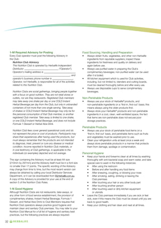 1-M Required Advisory for Posting

Food Sourcing, Handling and Preparation

Every Club operator must post the following Advisory in
the Club:
Nutrition Club Advisory
This Nutrition Club is operated by Herbalife Independent
Distributor ____________________________ (“Operator”).
Operator’s mailing address is __________________________
_______________________________________________, and
operator’s business phone number is _________________.
Operator, not Herbalife, is responsible for all of the activities
related to this Nutrition Club.

•	

	
•	

•	

•	
Nutrition Clubs are social gatherings, bringing people together
with a focus on good nutrition. They are not retail stores or
outlets, nor are they restaurants. Registered Club members
may take away one shake per day or one COLD Instant
Herbal Beverage per day from the Club, but only in unbranded
containers of not more than one single serving. Take away
of shakes or COLD Instant Herbal Beverage may only be for
the personal consumption of that Club member, or another
registered Club member. Take away is limited to one shake,
or one COLD Instant Herbal Beverage, and does not include
Formula 1 Dessert or Herbal Aloe Drink.

Always obtain fruits, vegetables, and other non-Herbalife
ingredients from reputable suppliers; inspect these
ingredients for freshness and quality on delivery and
again before use.
Always use purified water in preparing the Club’s
complimentary beverages; non-purified water can be used
after it is boiled.
All kitchen equipment which is used for Club activities,
including, but not limited to, blenders and cutting boards,
must be cleaned thoroughly before and after every use.
Always use disposable cups to serve complimentary
beverages. 	

Non-Perishable Products
•	
	
	
•	

	

Always use your stock of Herbalife® products, and
non-perishable ingredients on a ‘first-in, first-out’ basis; this 		
means always using the older products first.
Always store your Herbalife® products and non-perishable
ingredients in a cool, clean, well-ventilated space; the fact
that items are non-perishable does not excuse poor
storage practices.

Perishable Products
Nutrition Club fees cover general operational costs and do
not represent the price or cost of products. Participants may
share their experiences after having used the products, but
must always remember that the products are not intended
to diagnose, treat, prevent or cure any disease or medical
condition. Income reported in Nutrition Club materials, or
in oral testimony at Club gatherings, is applicable to the
individuals (or examples) depicted and not average.

•	
	
	
•	

Personal Hygiene
•	

This sign containing the Advisory must be at least A4 size
(210mm by 297mm) and the Advisory itself must be in a font size
no smaller than 17 points. The specific wording of the Advisory
may change from time to time, but the most recent version can
always be obtained by calling your local Distributor Services
Department, or it can be downloaded from MyHerbalife.com.au.
A copy of this Advisory is provided for your use at the end of
section 5 of the Nutrition Club Rules.

1-N Good Hygiene
Although Nutrition Clubs are not restaurants, take-aways, or
any other form of food service establishment, the provision of
complimentary shakes, Instant Herbal Beverage, Formula 1
Dessert, and Herbal Aloe Drink to Club Members requires that
Nutrition Club operators always practice good hygiene and
maintain clean and sanitary Club premises. You may refer to your
Nutrition Club Manual for a full list of hygiene and sanitary best
practices, but the following practices are always required:

32

Always use your stock of perishable food items on a
‘first-in, first-out’ basis, and perishable items such as fruits 		
and vegetables must be washed prior to use.
Clean your refrigeration units at least once a week and
always store perishable products in a manner that protects
them from damage, spoilage or contamination.

•	

•	

Keep your hands and forearms clean at all times by washing
thoroughly with anti-bacterial soap and warm water, and take
special care to wash in the following instances:
•	 After using the restroom
•	 Before and after handling any food items
•	 After sneezing, coughing, or blowing your nose
•	 After smoking, eating, drinking or leaving the
Club premises
•	 After touching your hair or any other body part
•	 After touching another person
•	 After touching used or dirty kitchen equipment
or utensils
Leave the Club premises immediately if you are sick or feel
sick, even if this means the Club must be closed until you are
back to good health.
Keep your clothing and hair clean and neat at all times.

 