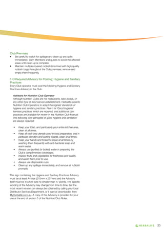 Club Premises
•	

•	

Be careful to watch for spillage and clean up any spills
immediately; warn Members and guests to avoid the affected
areas until clean-up is complete.
Maintain multiple covered rubbish bins lined with high quality
rubbish bags throughout the Club premises; remove and
empty them frequently.

1-O Required Advisory for Posting; Hygiene and Sanitary
Practices
Every Club operator must post the following Hygiene and Sanitary
Practices Advisory in the Club:
Advisory for Nutrition Club Operator
Although Nutrition Clubs are not restaurants, take-aways, or
any other type of food service establishment, Herbalife expects
Nutrition Club Operators to adopt the highest standards of
hygiene and sanitary practices. Rule 1-N ‘Good Hygiene’
itemises practices which are required, and additional best
practices are available for review in the Nutrition Club Manual.
The following core principles of good hygiene and sanitation
are always required:
•	
•	
•	

•	
•	
•	
•	

Keep your Club, and particularly your entire kitchen area,
clean at all times.
Keep all tools and utensils used in food preparation, and in
particular blenders and cutting boards, clean at all times.
Keep your hands and forearms clean at all times by
washing them frequently with anti-bacterial soap and
warm water.
Always use purified (or boiled) water in preparing the
Club’s complimentary beverages.
Inspect fruits and vegetables for freshness and quality,
and wash them prior to use.
Always use disposable cups.
Clean up any spillage immediately, and remove all rubbish
promptly.

This sign containing the Hygiene and Sanitary Practices Advisory
must be at least A4 size (210mm x 297mm) and the Advisory
itself must be in a font size no smaller than 17 points. The specific
wording of the Advisory may change from time to time, but the
most recent version can always be obtained by calling your local
Distributor Services Department, or it can be downloaded from
MyHerbalife.com.au. A copy of this Advisory is provided for your
use at the end of section 5 of the Nutrition Club Rules.

33

 