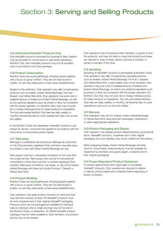 Section 3: Serving and Selling Products

3-A Authorised Herbalife® Products Only
Only Herbalife products authorised for Australia  New Zealand
may be provided for consumption or sale while operating a
Nutrition Club. Non-Herbalife products may not be provided,
sold or promoted on the Club premises.

3-B Product Consumption
Nutrition Clubs are social gatherings, bringing people together
with a focus on good nutrition. They are not retail stores or
outlets, nor are they restaurants or take-away establishments.
Subject to this restriction, Club operators may offer complimentary
products such as shakes, Instant Herbal Beverage, Formula 1
Dessert, and Herbal Aloe drink. Club operators may post a list of
available flavours of shakes and Instant Herbal Beverage, as well
as any optional ingredients such as protein or fibre, but consistent
with the proper operation of a Nutrition Club, they may not post,
list or charge individual prices for these products or ingredients.
The only permissible Nutrition Club fees are daily, weekly, or
monthly membership fees to cover operational costs such as rent
and utilities.
In the Nutrition Clubs and elsewhere, Herbalife® products must
always be served, consumed and applied in accordance with the
instructions on the printed product labels.

3-C Take-away
Although it is preferable that all product offerings be consumed
on the Club premises, registered Club members may take-away
one shake or one cold Instant Herbal Beverage per day.
Take-aways must be in unbranded containers of not more than
one single serving. Take-aways may only be for the personal
consumption of that Club member, or another registered Club
member. Take-away is limited to one shake, or one COLD Instant
Herbal Beverage and does not include Formula 1 Dessert or
Herbal Aloe Drink.

Club operators may not pressure their members or guests to buy
the products, and may not state or imply that product purchases
are required in order to enter, attend, become a member, or
remain a member of the Club.

3-E Sampling
Sampling of Herbalife® products is permissible at Nutrition Clubs.
Club operators may offer complimentary (sample) products
such as shakes, Instant Herbal Beverage, Formula 1 Dessert,
and Herbal Aloe Drink. Loose tablets may not be sampled. Club
operators may post a list of available flavours of shakes and
Instant Herbal Beverage, as well as any optional ingredients such
as protein or fibre, but consistent with the proper operation of a
Nutrition Club they may not post, list or charge individual prices
for these products or ingredients. The only permissible Nutrition
Club fees are daily, weekly, or monthly membership fees to cover
operational costs such as rent and utilities.

3-F Mixtures
Club operators may not mix shakes, Instant Herbal Beverage
or Herbal Aloe Drink using alcoholic beverages, medications,
or other inappropriate ingredients.

3-G Product Packaging and Display
Club operators may display product related literature, promotional
items, Herbalife® products, unopened and in their original
packaging, but such displays may not be visible from the exterior.
When preparing shakes, Instant Herbal Beverage and Aloe
drink for consumption, these products must be available for
inspection by members and guests (again, unopened and in
their original packaging).

3-H Proper Disposal of Product Containers
To protect against those who might seek to counterfeit
Herbalife® products, Club operators are required to deface
or destroy product labels and containers before disposing of
empty containers.

3-D Product Retailing
Nutrition Clubs are social gatherings, bringing people together
with a focus on good nutrition. They are not retail stores or
outlets, nor are they restaurants or take-away establishments.
Club operators may keep product inventory on hand and they
may sell their inventory at retail. All Herbalife® products must
be sold unopened and in their original Herbalife® packaging.
Products which are not packaged and labelled for individual
sale as individual units or single servings may not be sold in
the Nutrition Clubs, or elsewhere. An official Herbalife product
catalogue may be made available to Club members, but product
pricing may not be posted.

35

 