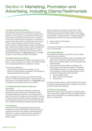 Section 4: Marketing, Promotion and
Advertising, Including Claims/Testimonials

4-A Testimonials/Product Claims
Club Members may share their experiences from using the
products, but the products are not intended to diagnose, treat,
prevent or cure any disease or medical condition and under no
circumstances should there be any statements or implications
to the contrary, whether by the Club operator or by members or
guests who are offering testimony. All information which is given
to Club members should be consistent with the information
which is provided in Herbalife support materials and publications,
both in general and for specific products. Refer to Herbalife’s the
Rules of Conduct and Distributor Policies Section 22 “Claims
and Representations”. These Rules are in the latest version of
the Herbalife Career Book, on MyHerbalife.com.au, or available
through your local Distributor Services, upon request.

4-B Testimonials/Income Claims
Income and earnings testimonials, whether made orally at a Club
event, in writing, in websites, or in writing in Club-related materials
must be appropriately disclaimed, orally and/or in writing.
The appropriate disclaimer is:
Income reported in Nutrition Club materials, or in oral
testimony at Club gatherings is applicable to the individuals (or
examples) depicted and not average.
Refer to Herbalife’s Rules of Conduct and Distributor Policies
Section 22, “Claims and Representations.” These Rules are in the
latest version of the Herbalife Career Book, on MyHerbalife.com.au
or available through Distributor Services upon request.

4-C Offering Nutritional Advice to Members
and Guests
Club operators may offer the general health, wellness and
nutritional information which is a part of their daily activities
as Herbalife Independent Distributors. This includes guidance
about the products, their usage and their key benefits, as well as
information about the business opportunity. Operators may also
provide appropriate product and income testimonials both orally
and in writing (accompanied by Herbalife’s required disclaimers).

4-D Advertising
Nutrition Clubs are social gatherings publicised exclusively
through word of mouth and attended only by persons who are
personally invited by the Club operator, another Independent
Distributor or a customer, either through oral conversation or
through conversation accompanied by the provision of a
written invitation.

36

Nutrition Clubs are not intended to attract ‘walk-in’ traffic,
therefore, Nutrition Club advertising is limited to promoting
services that are offered at the Club’s location, such as WeightLoss Challenge, a wellness evaluation, or wellness presentation.
Advertising such services may include the following details:
•	
•	

Name of Club and Club Operator
Phone Number

Using Radio and Television to advertise services that occur in a
club is not permissable.

4-E Personal Websites
Every Nutrition Club operator is permitted to create a website
under the following conditions:
•	 Password-protected websites that are not accessible by the
general public, dedicated or partially dedicated to Nutrition
Clubs, may be operated subject to their full compliance with
Herbalife’s Rules.
•	 Non-password protected websites, accessible by the
general public, are permitted with regard to a Distributor’s
overall Herbalife business, but not with regard to Nutrition
Clubs specifically. A publicly-accessible website may only
provide the following Nutrition Club information:
•	 Services available at Club
•	 Name of Club and Club Operator
•	 Phone Number
Any other information specific to Nutrition Club(s) which is posted
on publicly-accessible websites will be considered and treated as
prohibited Nutrition Club advertising.

4-F Nutrition Club Signage
Residential Locations: Clubs operating from residential locations
may not use exterior signage of any kind. For signage Rules that
apply to Clubs operating from non-residential locations, refer to
Section 5 of these Rules.

 
