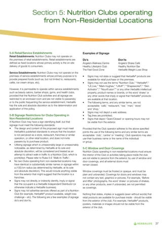 Section 5: Nutrition Clubs operating
from Non-Residential Locations

5-A Retail/Service Establishments
Retail Establishments: Nutrition Clubs may not operate on
the premises of retail establishments. Retail establishments are
defined as fixed locations whose primary activity is the on-site
delivery of goods to consumers.
Service Establishments: Nutrition Clubs may not operate on the
premises of service establishments whose primary purpose is to
provide prepared foods (such as, but not limited to, restaurants,
cafés, ice cream shops, etc).
However, it is permissible to operate within service establishments
such as beauty salons, barber shops, gyms, and health clubs,
provided that the Nutrition Club activities and all signage are
restricted to an enclosed room and are not visible to passersby
or to the public frequenting the service establishment. Herbalife
has the sole and absolute discretion as to the determination and
application of this policy.

5-B Signage Restrictions for Clubs Operating in
Non-Residential Locations
A Nutrition Club may have a sign identifying itself, but that
signage must meet the following standards:
•	 The design and content of the proposed sign must meet
Herbalife’s published standards to ensure that the location
is not perceived as a store, restaurant, franchise or similar
operation, or other retail location, and does not invite
passers-by to purchase product.
•	 Utilising signage which is unreasonably large or unreasonably
noticeable, as determined by Herbalife at its sole and
absolute discretion, will be considered and treated as an
attempt to attract walk-in traffic to a Nutrition Club, which is
prohibited. Please refer to Rules 5-E ‘Walk-In-Traffic’.
•	 No two Clubs operating from non-residential locations may
have identical or substantially similar names or signage within
a (100) km radius (as determined by Herbalife, at its sole
and absolute discretion). This would include anything visible
from the exterior that might suggest that the location is a
franchise.
•	 Signs may not directly or indirectly identify, imply or signal
that the occupant is a Herbalife Independent Distributor (or
otherwise indicate a Herbalife business).
•	 Signs may not advertise services offered as part of a Nutrition
Club (for example, Herbalife® product available, weight loss
challenge – etc). The following are a few examples of signage
do’s and don’ts.

Examples of Signage
Do’s			

Don’ts

Angela’s Wellness Centre	
Healthy Lifestyle’s Club	
The Feel Good Zone	

Angela’s Shake Café
Healthy Nutrition Bar
Herbalife Weight Loss Shop

•	
•	

•	

•	
•	
•	

Signs may not state or suggest that Herbalife® products are
available for retail purchase on the premises.
Signs may not use the terms “Nutrition Club,” “Herbalife®,”
“LA Live,” “Mark Hughes,” “Liftoff™,” “Shapeworks®,” “Skin
Activator™,” “NouriFusion™” or any other Herbalife intellectual
property, product names or brands, or the word ‘shake’ or
any other words that imply or signal that Herbalife® products
are available at that location.
The following terms, and any similar terms, are not
acceptable: ‘café,’ ‘restaurant,’ ‘bar,’ ‘mart,’ ‘store’
and ‘shop.’
Signs may not depict a web address.
Tag lines are prohibited.
Signs that depict ‘Open/Closed’ or opening hours may not
be visible from the exterior.

Provided that the Club operator adheres to the above specified
points the use of the following terms and any similar terms are
acceptable: ‘club’, ‘centre’ or ‘meeting’; Club operators may also
use their business name or the name of the individual
or group.

5-C Window and Door Coverings
Nutrition Clubs operating in non-residential locations must ensure
the interior of the Club or activities taking place inside the club
are not visible to persons from the exterior, by use of window and
door coverings, and all external doors must
remain closed.
Window coverings must be frosted or opaque, and must be
plain and unbranded. Coverings for doors and windows may
not contain any text, graphics or pictures. For example, ‘Before
and After’ photographs, the word ‘shake’ or pictures of shakes,
or any other products, even if unbranded, are not permitted
as coverings.
Nothing that states, implies or suggests (even without words) that
retail products are available for purchase inside - should be visible
from the exterior of the club. For example, Herbalife® products,
posters, materials or images should not be visible from the
exterior of the club.

37

 