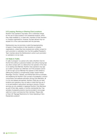 5-D Leasing, Renting or Sharing Club Locations
Nutrition Club operators may lease, rent or otherwise charge
for the use of clubs located in non-residential locations, which
they make available to, or share with, members of their downline
or crossline organisations. However, the fees derived may not
exceed 5% of the costs associated with the premises.
Distributor(s) may not promote or solicit the leasing/renting
of space in these locations to their downline or crossline
organisations, unless they have received prior written consent to
such promotion or solicitation from the first qualified President’s
Team member above the Distributor(s) to whom such promotion
or solicitation is to be made.

5-E Walk-In Traffic
A ‘walk-in prospect’ is a person who visits a Nutrition Club for
the first time without a personal invitation and without having had
any direct contact with or a referral from the operator of the Club
or an existing Club Member. Nutrition Club operators may sign
up a walk-in prospect as a Member, but if the prospect cannot
or will not sign up as a Member the operator is then limited to
offering the prospect a complimentary shake, Instant Herbal
Beverage, Formula 1 Dessert, and Herbal Aloe Drink as samples,
and explaining the Nutrition Club concept of socialisation, product
consumption and wellness education among Club Members, all
in a fun and relaxed atmosphere. Nutrition Clubs are not retail
locations and operators may not state or imply that they are. It
is not permissible to sell product servings to anyone. Product
servings are only available to registered Nutrition Club Members
as part of their daily, weekly or monthly membership fee. Free
samples of prepared products may be provided to encourage
walk-ins to return and become Club members. Please refer
to Rule 5-B “Signage Restrictions for Clubs Operating in NonResidential Locations”.

38

 