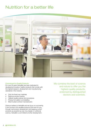 Nutrition for a better life

Commitment to Quality Products
For over 30 years Herbalife has been dedicated to
developing innovative, healthy products that comply with
the highest research, development and manufacturing
standards in the industry:
•	
•	
•	
•	
•	

Only the finest raw materials
Rigorous product testing
Highest-quality policies and procedures
Precise formulation and labelling
Most trusted contract manufacturers

Science matters to Herbalife and we focus on uncovering
it and turning it into tangible products that work for you,
through new product development and keeping current
products as powerful as ever. As a leader in nutritional
science, Herbalife is committed to further development.

4

We combine the best of science
and nature to offer you the
highest-quality products,
endorsed by distinguished
doctors and scientists.

 