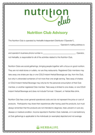 Nutrition Club Advisory
This Nutrition Club is operated by Herbalife Independent Distributor (“Operator”),
_____________________________________________________. Operator’s mailing address is
________________________________________________________________________________
and operator’s business phone number is __________________________________. Operator,
not Herbalife, is responsible for all of the activities related to this Nutrition Club.

Nutrition Clubs are social gatherings, bringing people together with a focus on good nutrition.
They are not retail stores or outlets, nor are they restaurants. Registered Club members may
take away one shake per day or one COLD Instant Herbal Beverage per day, from the Club,
but only in unbranded containers of not more than one single serving. Take away of shakes
or COLD Instant Herbal Beverage may only be for the personal consumption of that Club
member, or another registered Club member. Take away is limited to one shake, or one COLD
Instant Herbal Beverage and does not include Formula 1 Dessert, or Herbal Aloe drink.

Nutrition Club fees cover general operational costs and do not represent the price or cost of
products. Participants may share their experiences after having used the products, but must
always remember that the products are not intended to diagnose, treat, prevent or cure any
disease or medical condition. Income reported in Nutrition Club materials, or in oral testimony
at Club gatherings is applicable to the individuals (or examples) depicted and not average.

 