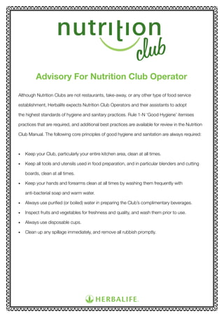 Advisory For Nutrition Club Operator
Although Nutrition Clubs are not restaurants, take-away, or any other type of food service
establishment, Herbalife expects Nutrition Club Operators and their assistants to adopt
the highest standards of hygiene and sanitary practices. Rule 1-N ‘Good Hygiene’ itemises
practices that are required, and additional best practices are available for review in the Nutrition
Club Manual. The following core principles of good hygiene and sanitation are always required:

•	

Keep your Club, particularly your entire kitchen area, clean at all times.

•	

Keep all tools and utensils used in food preparation, and in particular blenders and cutting
boards, clean at all times.

•	

Keep your hands and forearms clean at all times by washing them frequently with
anti-bacterial soap and warm water.

•	

Always use purified (or boiled) water in preparing the Club’s complimentary beverages.

•	

Inspect fruits and vegetables for freshness and quality, and wash them prior to use.

•	

Always use disposable cups.

•	

Clean up any spillage immediately, and remove all rubbish promptly.

 
