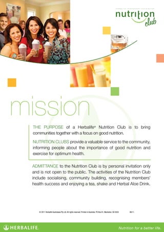 mission
THE PURPOSE of a Herbalife® Nutrition Club is to bring
communities together with a focus on good nutrition.
NUTRITION CLUBS provide a valuable service to the community,
informing people about the importance of good nutrition and
exercise for optimum health.
ADMITTANCE to the Nutrition Club is by personal invitation only
and is not open to the public. The activities of the Nutrition Club
include socialising, community building, recognising members’
health success and enjoying a tea, shake and Herbal Aloe Drink.

© 2011 Herbalife Australasia Pty Ltd. All rights reserved. Printed in Australia. PO Box 61, Marleston, SA 5033

06/11.

 
