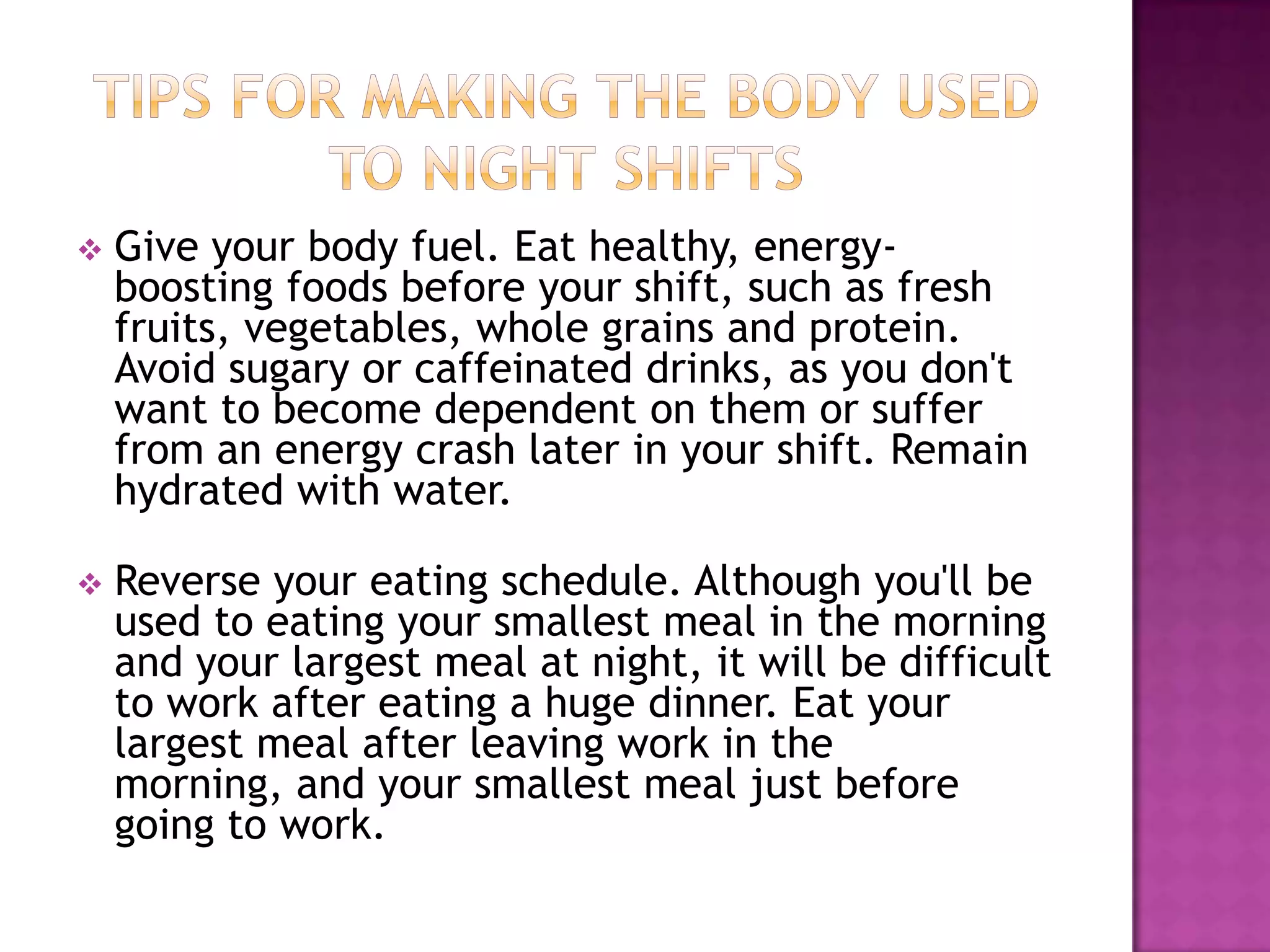    Give your body fuel. Eat healthy, energy-
    boosting foods before your shift, such as fresh
    fruits, vegetables, whole grains and protein.
    Avoid sugary or caffeinated drinks, as you don't
    want to become dependent on them or suffer
    from an energy crash later in your shift. Remain
    hydrated with water.

   Reverse your eating schedule. Although you'll be
    used to eating your smallest meal in the morning
    and your largest meal at night, it will be difficult
    to work after eating a huge dinner. Eat your
    largest meal after leaving work in the
    morning, and your smallest meal just before
    going to work.
 