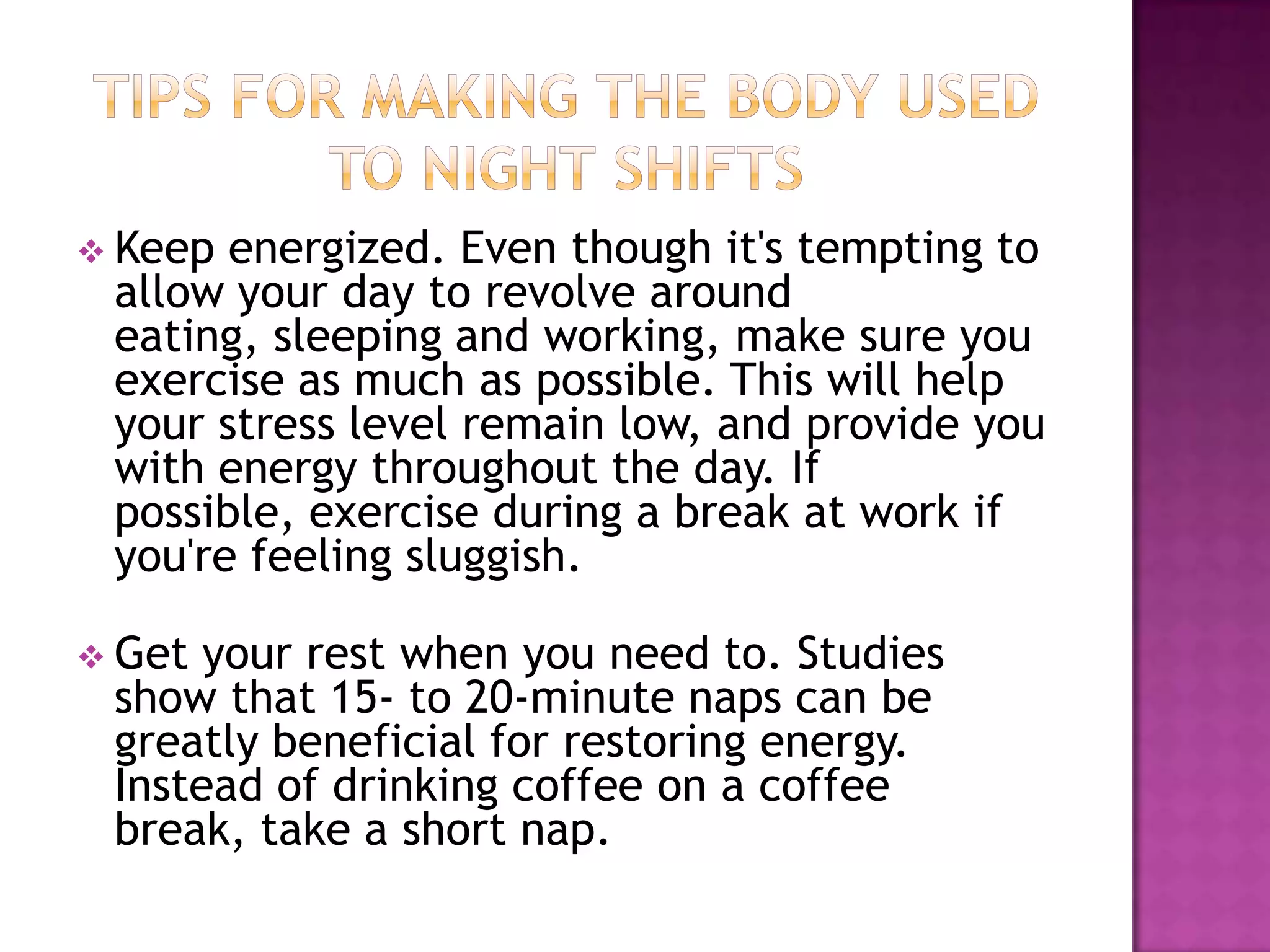  Keep energized. Even though it's tempting to
 allow your day to revolve around
 eating, sleeping and working, make sure you
 exercise as much as possible. This will help
 your stress level remain low, and provide you
 with energy throughout the day. If
 possible, exercise during a break at work if
 you're feeling sluggish.

 Get your rest when you need to. Studies
 show that 15- to 20-minute naps can be
 greatly beneficial for restoring energy.
 Instead of drinking coffee on a coffee
 break, take a short nap.
 