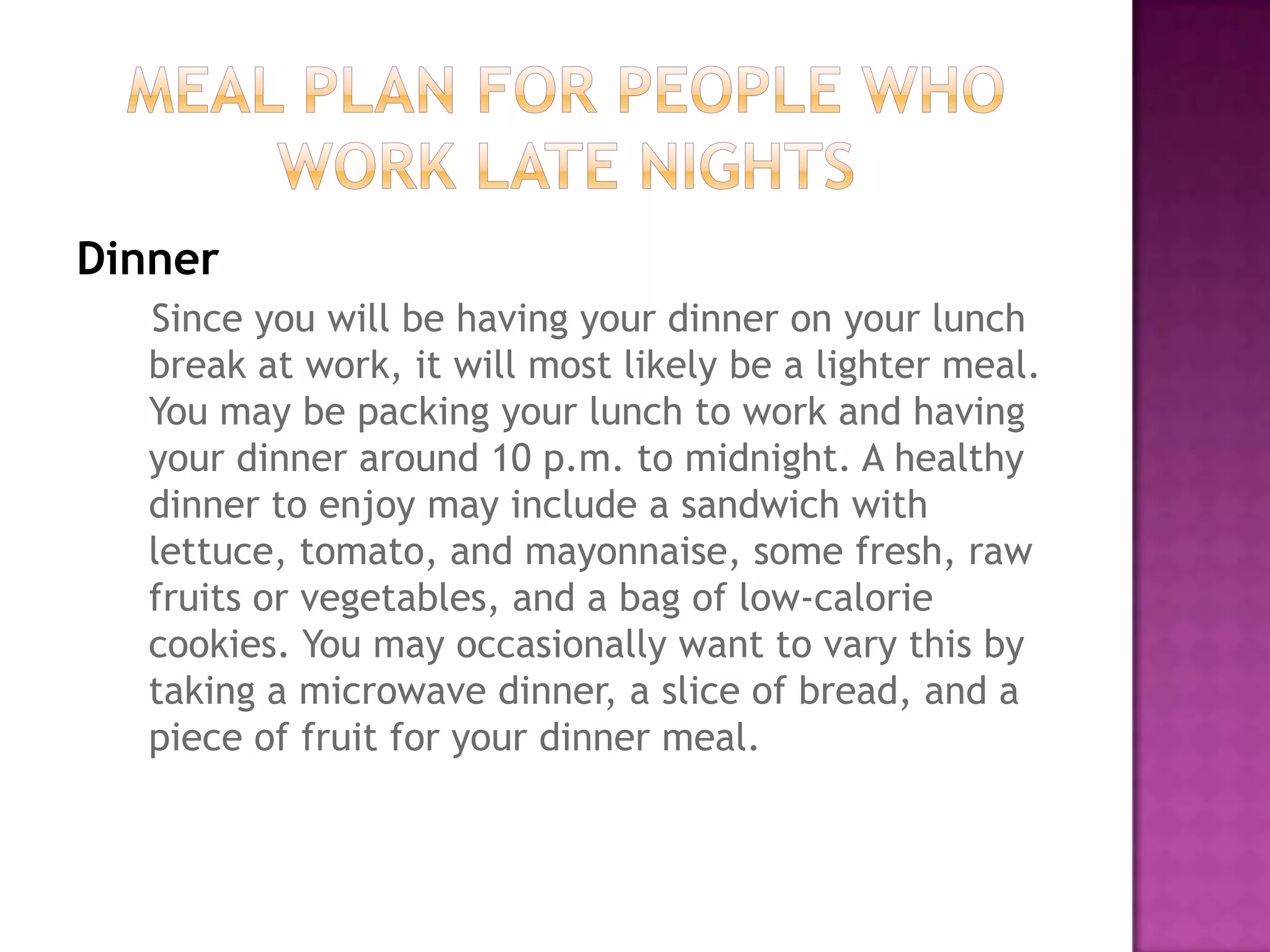 Dinner
   Since you will be having your dinner on your lunch
   break at work, it will most likely be a lighter meal.
   You may be packing your lunch to work and having
   your dinner around 10 p.m. to midnight. A healthy
   dinner to enjoy may include a sandwich with
   lettuce, tomato, and mayonnaise, some fresh, raw
   fruits or vegetables, and a bag of low-calorie
   cookies. You may occasionally want to vary this by
   taking a microwave dinner, a slice of bread, and a
   piece of fruit for your dinner meal.
 