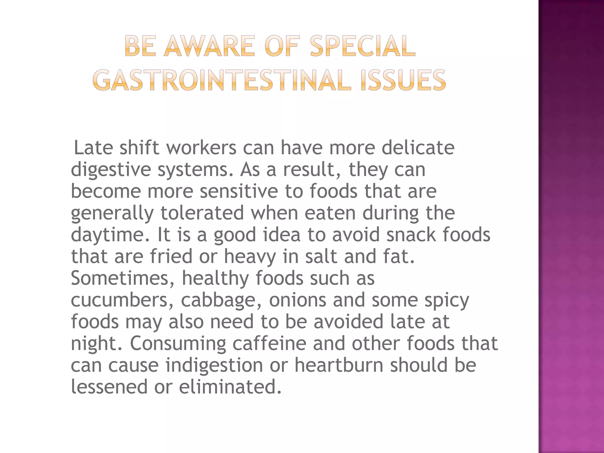 Late shift workers can have more delicate
digestive systems. As a result, they can
become more sensitive to foods that are
generally tolerated when eaten during the
daytime. It is a good idea to avoid snack foods
that are fried or heavy in salt and fat.
Sometimes, healthy foods such as
cucumbers, cabbage, onions and some spicy
foods may also need to be avoided late at
night. Consuming caffeine and other foods that
can cause indigestion or heartburn should be
lessened or eliminated.
 