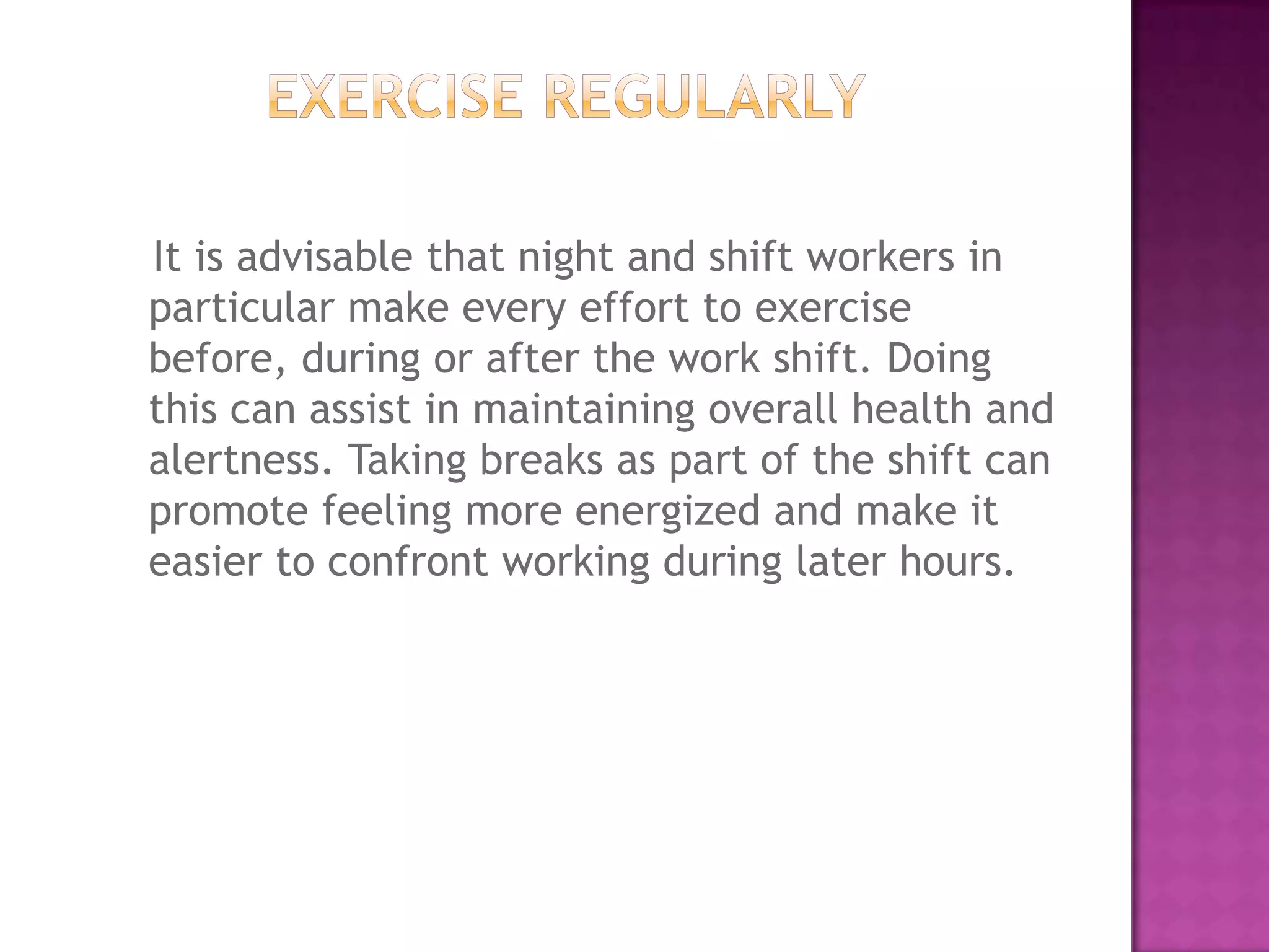 It is advisable that night and shift workers in
particular make every effort to exercise
before, during or after the work shift. Doing
this can assist in maintaining overall health and
alertness. Taking breaks as part of the shift can
promote feeling more energized and make it
easier to confront working during later hours.
 