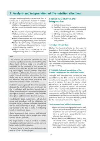 5 Analysis and intepretation of the nutrition situation
Analysis and interpretation of nutrition data is
carried out in a systematic manner in order to
develop an understanding of such questions as:
• What is the population’s nutritional status?
• Is the current nutritional status acceptable
or not
• Is the situation improving or deteriorating?
• What are the key factors influencing the
current nutritional status?
• Which interventions are most appropriate
in protecting or promoting better nutrition?
• Under the prevailing circumstances how
is the nutritional status expected to evolve
over the coming months?
• What is the likely situation in the
neighbouring areas (i.e. extrapolation)
Notes

The sources of nutrition information are
surveys, rapid assessments and health facility
data. Each of these data sets should be
analyzed in the context of the season in
which it is collected as this will influence
e.g. food supply, disease patterns and water
availability. Additionally, reference should be
made to past nutrition information for the
study area so as to avail a clear indication
on whether the nutrition situation has
improved or deteriorated over time.

Nutrition surveys provide the most accurate
data and the results can be seen as relevant for
the population with similar characteristics.
While manual analysis can be used to generate
descriptive statistics, EPIINFO is useful for both
descriptive and inferential detailed analysis.
Health facility data is mainly from a self selected
group and attendance will be influenced by
many factors e.g. disease outbreaks, quality of
service and availability of drugs. Though not
representative, the data is useful in indicating
trends in nutritional status.
Rapid assessments data gives an indication of
the situation during critical periods and when
surveys are not possible.
No single source of data is used in isolation.
Triangulation of information is carried out for a
better analysis of the situation.
The term ‘study’ is used to refer to the various
sources of data in this chapter.

Steps in data analysis and
interpretation
a) Collate relevant data.
b) Establish links and associations among
the various variables and the nutritional
status, considering all data collected.
c) Identify areas requiring interventions.
d) Prepare study findings/results.
e) Discuss findings with study population
and partners.
A Collate relevant data
Gather the historical data for the area or
population. This includes baseline information
and previous surveys or assessments data. Past
relevant background information including
morbidity data, food security information and
trends in malnutrition as reported in health
facilities. This information helps identify trends
and whether the nutrition situation is improving
or deteriorating.
B Establish links and associations of the
various variables and the nutritional status.
Analyze and interpret both qualitative and
quantitative data. The causes of malnutrition
vary from one population to another hence the
need to define the specific factors that
contribute to nutritional status in each
population. Statistical analysis of nutrition
survey data can be used to determine the links/
associations while this is not possible for rapid
assessments and health facility data. Further
links between qualitative data and the resulting
nutritional status can also be established guided
by the conceptual framework. (figure1)
Socio-economic and political environment.
• What is the estimated population size and
how is this distributed among the various
livelihood or food economy groups? Is
there a particular group that is more
affected than any other?
• How do the macroeconomic factors like
inflation rates, money supply and
employment levels affect food security?
• How does the current situation affect trade
and food marketing activities (locally,

29

 