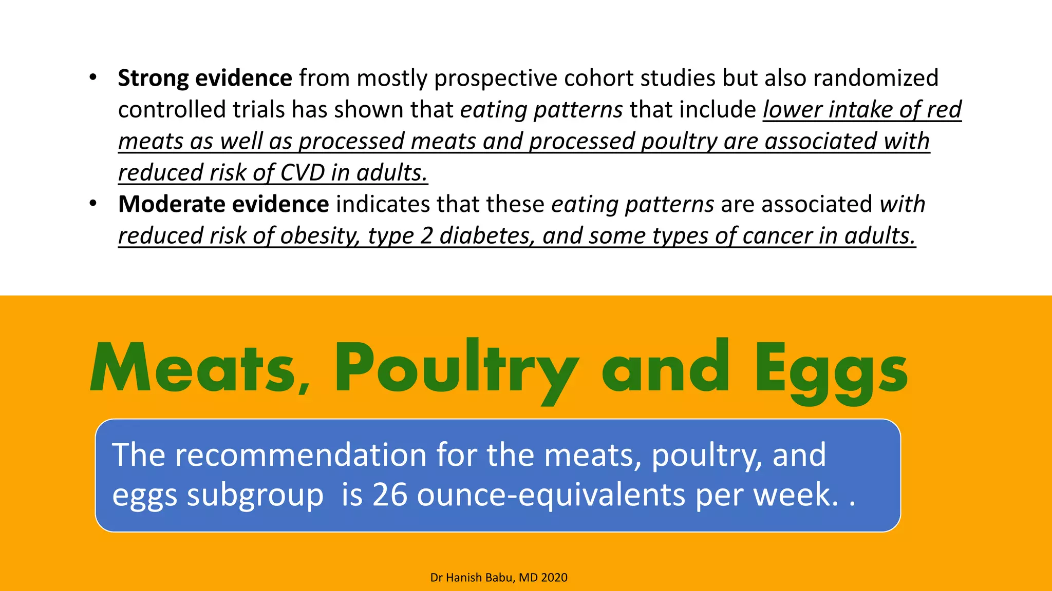 The recommendation for the meats, poultry, and
eggs subgroup is 26 ounce-equivalents per week. .
Meats, Poultry and Eggs
• Strong evidence from mostly prospective cohort studies but also randomized
controlled trials has shown that eating patterns that include lower intake of red
meats as well as processed meats and processed poultry are associated with
reduced risk of CVD in adults.
• Moderate evidence indicates that these eating patterns are associated with
reduced risk of obesity, type 2 diabetes, and some types of cancer in adults.
Dr Hanish Babu, MD 2020
 