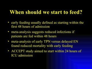 When should we start to feed? early feeding usually defined as starting within the first 48 hours of admission meta-analysis suggests reduced infections if patients are fed within 48 hours meta-analysis of early TPN versus delayed EN found reduced mortality with early feeding ACCEPT study aimed to start within 24 hours of ICU admission 