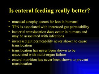 Is enteral feeding really better? mucosal atrophy occurs far less in humans TPN is associated with increased gut permeability  bacterial translocation does occur in humans and may be associated with infections increased gut permeability never shown to cause translocation translocation has never been shown to be associated with multi-organ failure enteral nutrition has never been shown to prevent translocation 