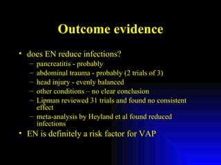 Outcome evidence does EN reduce infections? pancreatitis - probably abdominal trauma - probably (2 trials of 3) head injury - evenly balanced other conditions – no clear conclusion Lipman reviewed 31 trials and found no consistent effect meta-analysis by Heyland et al found reduced infections EN is definitely a risk factor for VAP 