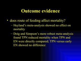 Outcome evidence does route of feeding affect mortality? Heyland’s meta-analysis showed no effect on mortality Doig and Simpson’s more robust meta-analysis found TPN reduced mortality when TPN and EN were directly compared; TPN versus early EN showed no difference 