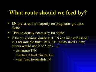 What route should we feed by? EN preferred for majority on pragmatic grounds alone TPN obviously necessary for some if there is serious doubt that EN can be established in a reasonable time (ACCEPT study used 1 day; others would use 2 or 5 or 7…) commence TPN maintain at least minimal EN  keep trying to establish EN  