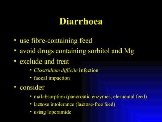 Diarrhoea use fibre-containing feed avoid drugs containing sorbitol and Mg exclude and treat  Clostridium difficile  infection faecal impaction consider malabsorption (pancreatic enzymes, elemental feed) lactose intolerance (lactose-free feed) using loperamide 