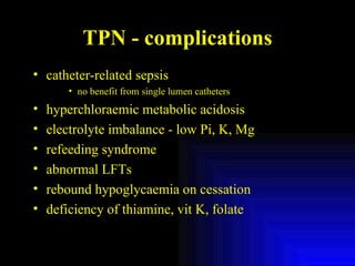 TPN - complications catheter-related sepsis no benefit from single lumen catheters hyperchloraemic metabolic acidosis electrolyte imbalance - low Pi, K, Mg refeeding syndrome abnormal LFTs rebound hypoglycaemia on cessation deficiency of thiamine, vit K, folate 
