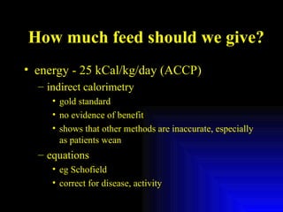 How much feed should we give? energy - 25 kCal/kg/day (ACCP) indirect calorimetry gold standard no evidence of benefit shows that other methods are inaccurate, especially as patients wean equations eg Schofield correct for disease, activity 