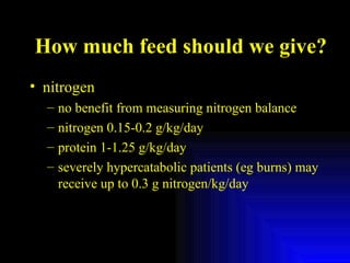 How much feed should we give? nitrogen no benefit from measuring nitrogen balance nitrogen 0.15-0.2 g/kg/day protein 1-1.25 g/kg/day severely hypercatabolic patients (eg burns) may receive up to 0.3 g nitrogen/kg/day 