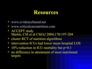 Resources www.evidencebased.net www.criticalcarenutrition.com   ACCEPT study Martin, CM et al CMAJ 2004;170:197-204 cluster RCT of nutrition algorithms intervention ICUs had lower mean hospital LOS 10% reduction in ICU mortality but p=0.1 no difference in attainment of most nutritional targets 