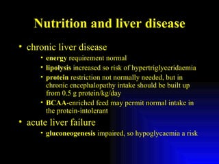 Nutrition and liver disease chronic liver disease energy  requirement normal  lipolysis  increased so risk of hypertriglyceridaemia protein  restriction not normally needed, but in chronic encephalopathy intake should be built up from 0.5 g protein/kg/day BCAA -enriched feed may permit normal intake in the protein-intolerant acute liver failure gluconeogenesis  impaired, so hypoglycaemia a risk 