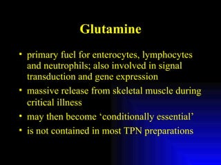 Glutamine primary fuel for enterocytes, lymphocytes and neutrophils; also involved in signal transduction and gene expression massive release from skeletal muscle during critical illness may then become ‘conditionally essential’ is not contained in most TPN preparations 