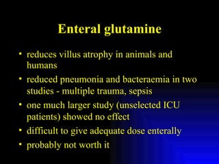 Enteral glutamine reduces villus atrophy in animals and humans reduced pneumonia and bacteraemia in two studies - multiple trauma, sepsis one much larger study (unselected ICU patients) showed no effect difficult to give adequate dose enterally probably not worth it 