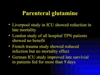 Parenteral glutamine Liverpool study in ICU showed reduction in late mortality London study of all hospital TPN patients showed no benefit French trauma study showed reduced infection but no mortality effect German ICU study improved late survivial in patients fed for more than 9 days 