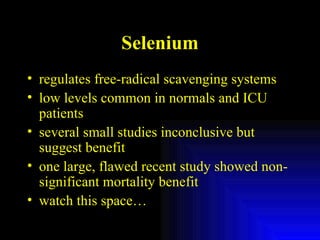 Selenium regulates free-radical scavenging systems low levels common in normals and ICU patients several small studies inconclusive but suggest benefit one large, flawed recent study showed non-significant mortality benefit watch this space… 
